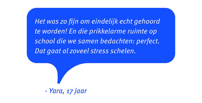 Afbeelding van een quote van Yara, een jongere van 17 jaar: Het was zo fijn om eindelijk echt gehoord te worden! En die prikkelarme ruimte op school die we samen bedachten: perfect. Dat gaat al zoveel stress schelen.